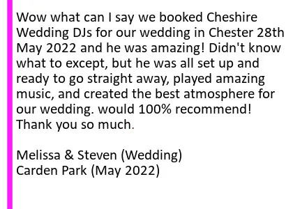 Carden May 22 DJ Review - Wow what can I say we booked Cheshire Wedding DJs for our wedding in Chester 28th May 2022 and he was amazing! Didn't know what to except, but he was all set up and ready to go straight away, played amazing music, and created the best atmosphere for our wedding. would 100% recommend! Thank you so much.
Melissa and Steven (Wedding) Carden Park. Carden Park Wedding DJ